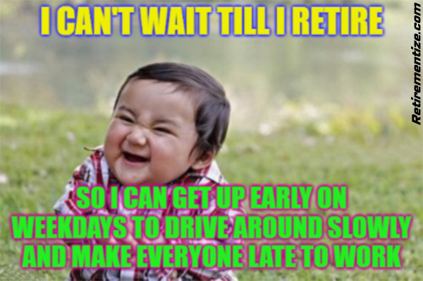 I can't wait till i retire... so I can get up early on weekdays to drive around slowly and make everyone late to work. (Laughing toddler)